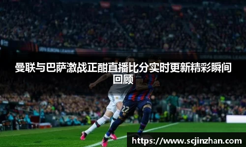 曼联与巴萨激战正酣直播比分实时更新精彩瞬间回顾